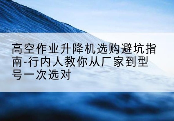 金坛升降平台厂家-高空作业升降机选购避坑指南-行内人教你从厂家到型号一次选对