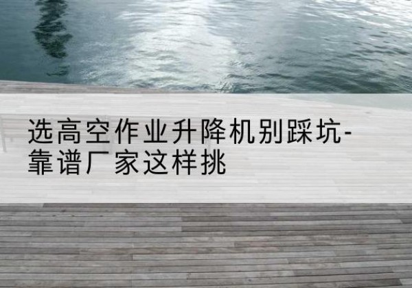 金坛剪叉式升降机厂家-选高空作业升降机别踩坑-靠谱厂家这样挑