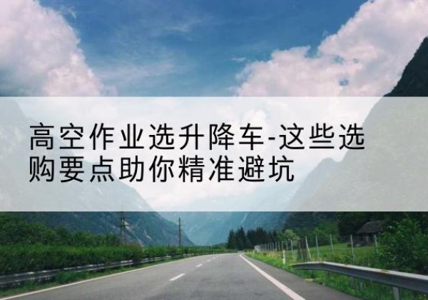 金坛升降车厂家-高空作业选升降车-这些选购要点助你*避坑