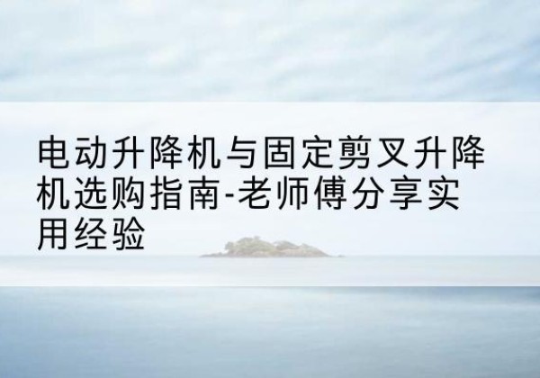 金坛电动升降机怎么选-电动升降机与固定剪叉升降机选购指南-老师傅分享实用经验