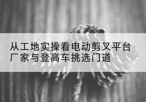 金坛电动剪叉升降平台厂家-从工地实操看电动剪叉平台厂家与登高车挑选门道