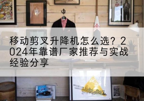 金坛升降平台厂家推荐-移动剪叉升降机怎么选？2024年靠谱厂家推荐与实战经验分享