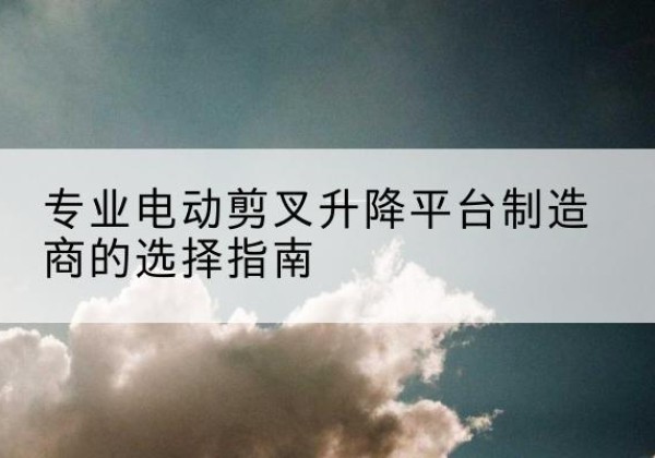 金坛电动剪叉升降平台厂家-专业电动剪叉升降平台制造商的选择指南